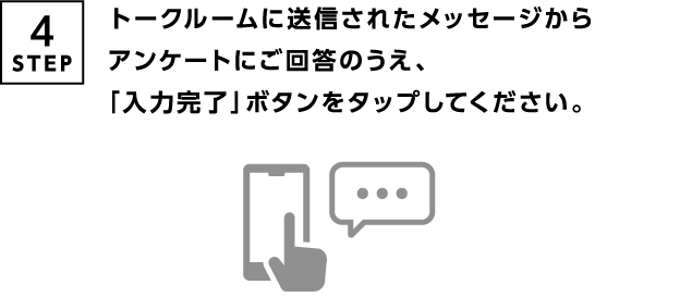 4STEP トークルームに送信されたメッセージからアンケートにご回答のうえ、「入力完了」ボタンをタップしてください。