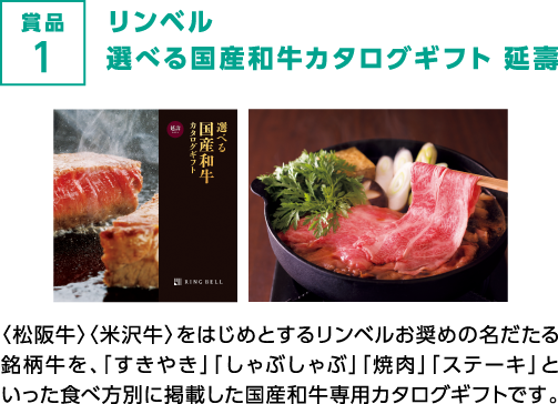 賞品1 リンベル選べる国産和牛カタログギフト 延壽 〈松阪牛〉〈米沢牛〉をはじめとするリンベルお奨めの名だたる銘柄牛を、「すきやき」「しゃぶしゃぶ」「焼肉」「ステーキ」といった食べ方別に掲載した国産和牛専用カタログギフトです。