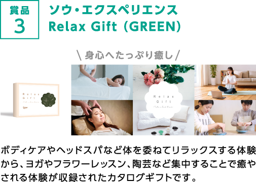 賞品3 ソウ・エクスペリエンス Relax Gift （GREEN）身心へたっぷり癒し ボディケアやヘッドスパなど体を委ねてリラックスする体験から、ヨガやフラワーレッスン、陶芸など集中することで癒やされる体験が収録されたカタログギフトです。