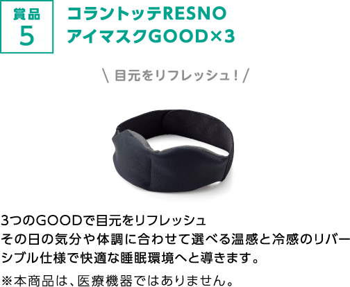 賞品5 コラントッテRESNO アイマスクGOOD×3 目元をリフレッシュ！3つのGOODで目元をリフレッシュ その日の気分や体調に合わせて選べる温感と冷感のリバーシブル仕様で快適な睡眠環境へと導きます。 ※本商品は、医療機器ではありません。