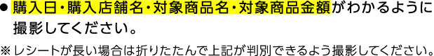 ●購入日・購入店舗名・対象商品名・対象商品金額がわかるように撮影してください。※レシートが長い場合は折りたたんで上記が判別できるよう撮影してください。