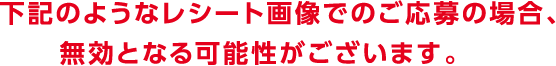 下記のようなレシート画像でのご応募の場合、無効となる可能性がございます。