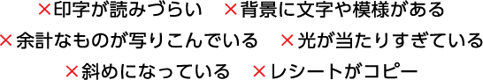 ×印字が読みづらい　×背景に文字や模様がある　×余計なものが写りこんでいる　×光が当たりすぎている　×斜めになっている　×レシートがコピー