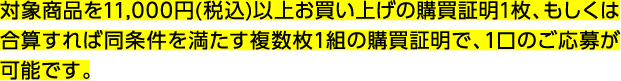 対象商品を11,000円(税込)以上お買い上げの購買証明1枚、もしくは合算すれば同条件を満たす複数枚1組の購買証明で、1口のご応募が可能です。