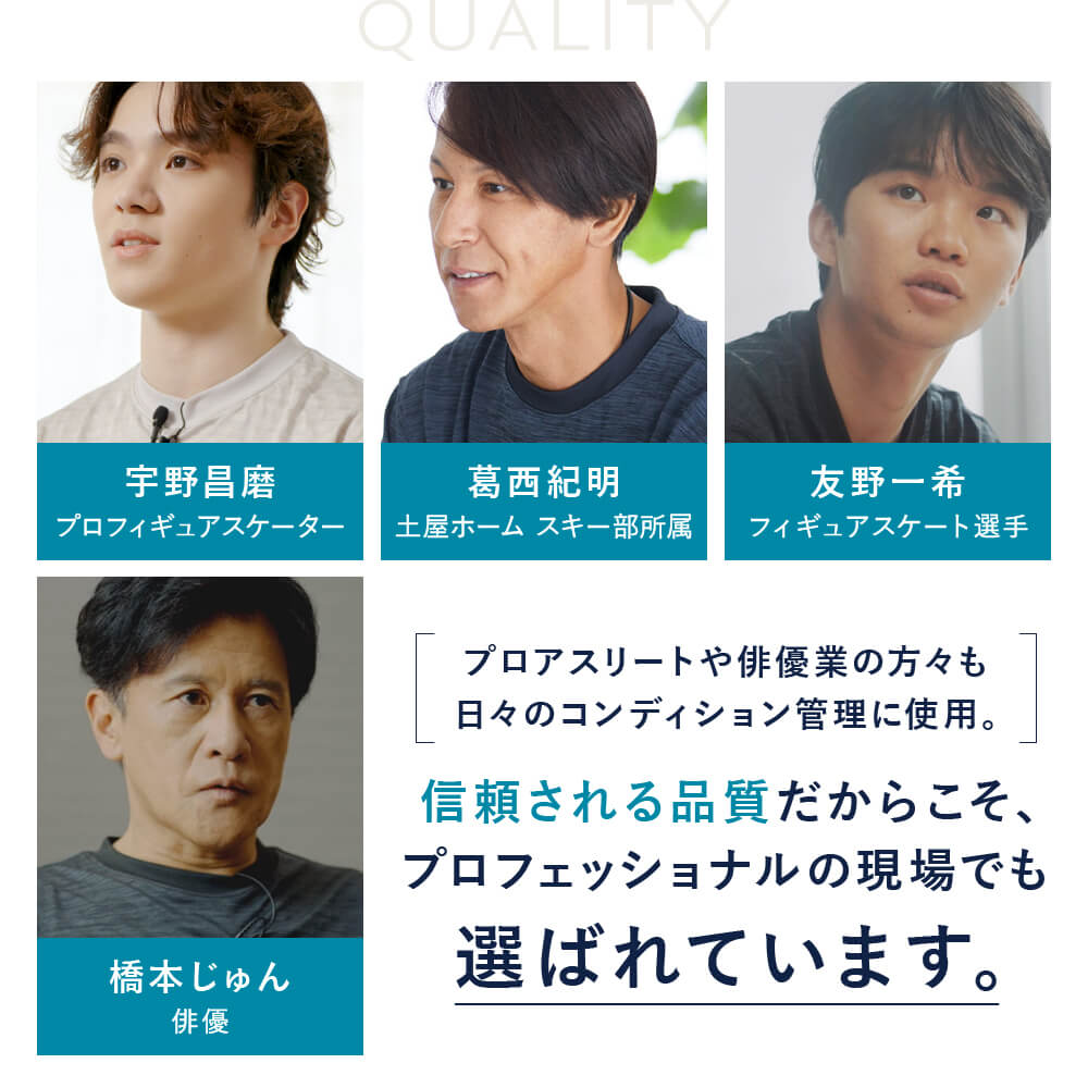 プロアスリートや俳優業の方々も日々のコンディション管理に使用。　信頼される品質だからこそ、プロフェッショナルの現場でも選ばれています。