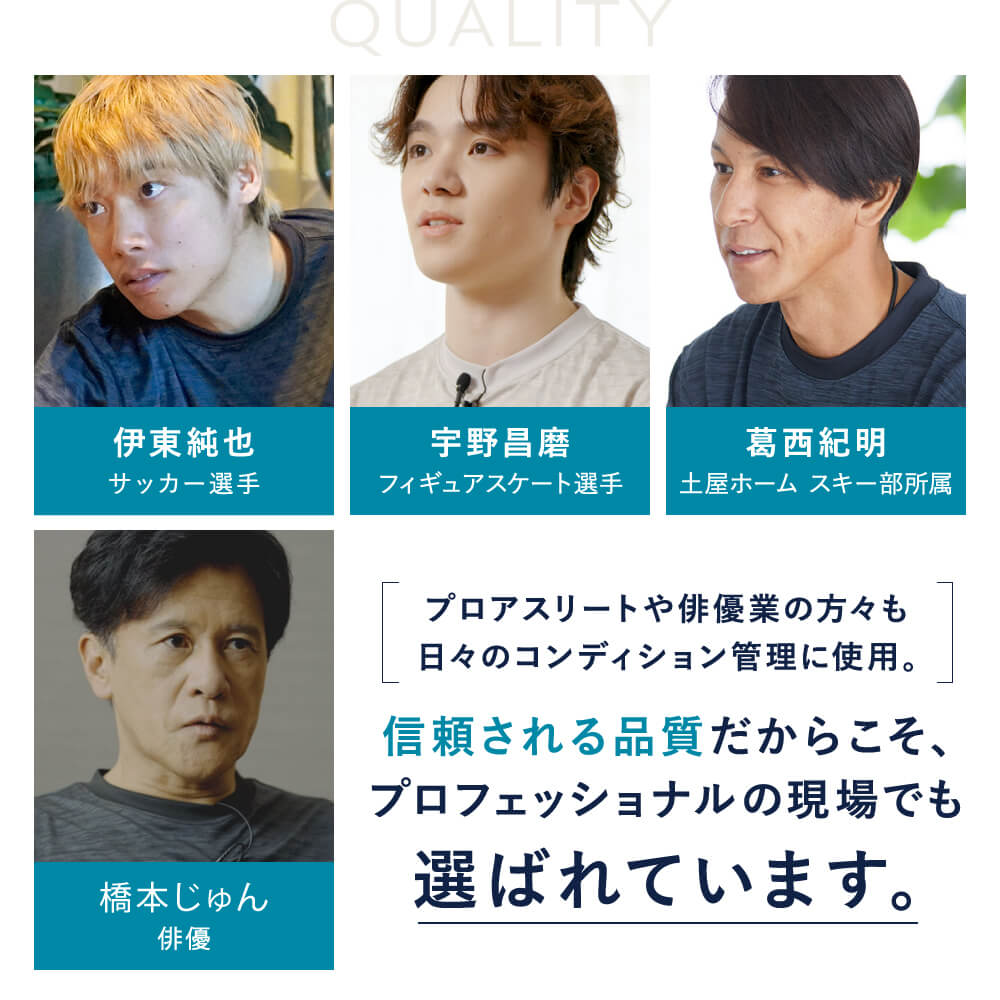 プロアスリートや俳優業の方々も日々のコンディション管理に使用。　信頼される品質だからこそ、プロフェッショナルの現場でも選ばれています。