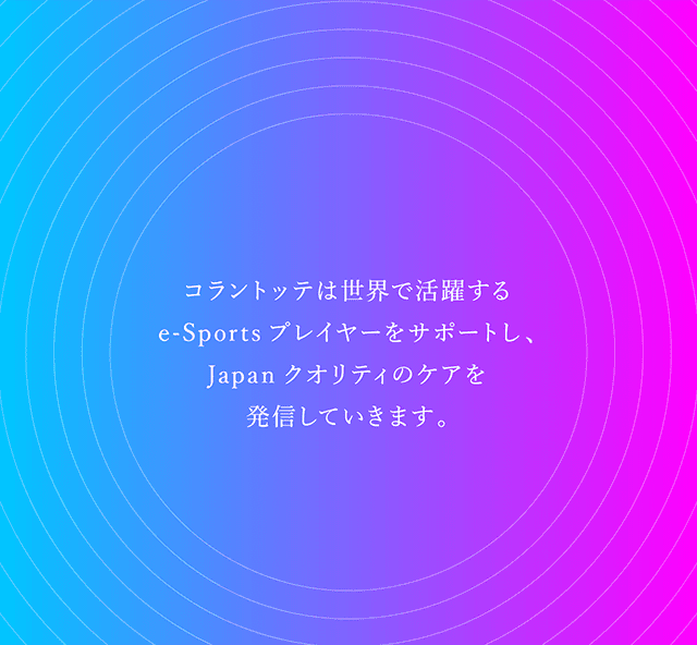 コラントッテは世界で活躍するe-Sportsプレイヤーをサポートし、Japanクオリティのケアを発信していきます。