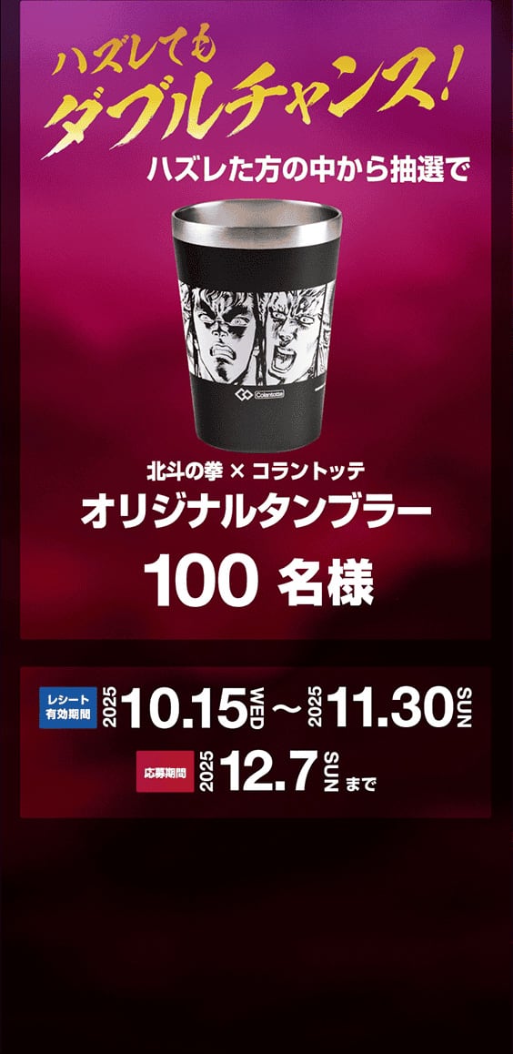 ハズれた方の中から抽選で、北斗の拳コラントッテコラボ オリジナルタンブラー100名様　レシート有効期間：2025年1010月15日（水）から11月30日（日）まで、応募期間：2025年12月7日（日）まで